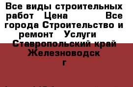 Все виды строительных работ › Цена ­ 1 000 - Все города Строительство и ремонт » Услуги   . Ставропольский край,Железноводск г.